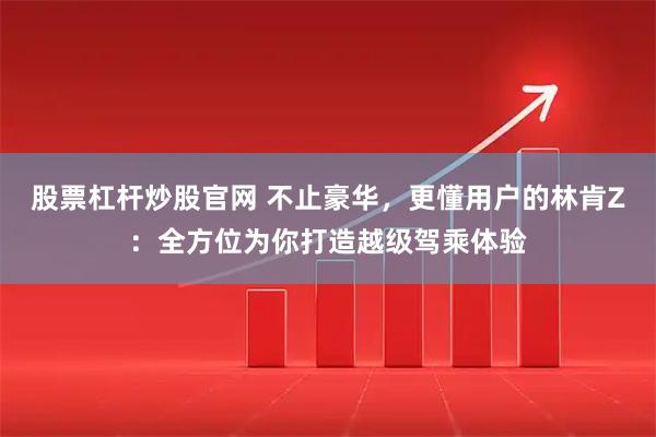股票杠杆炒股官网 不止豪华，更懂用户的林肯Z：全方位为你打造越级驾乘体验