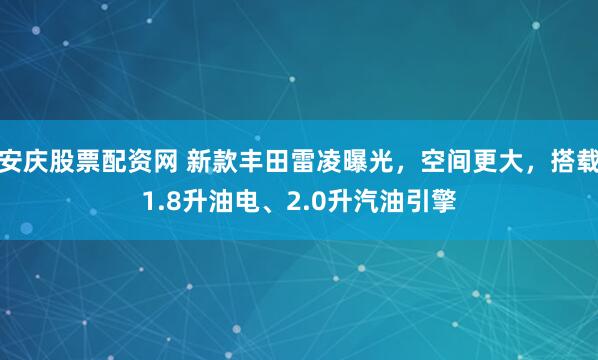 安庆股票配资网 新款丰田雷凌曝光，空间更大，搭载1.8升油电、2.0升汽油引擎