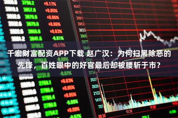 千宏财富配资APP下载 赵广汉：为何扫黑除恶的先锋，百姓眼中的好官最后却被腰斩于市？