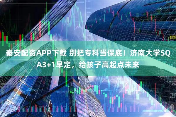 秦安配资APP下载 别把专科当保底！济南大学SQA3+1早定，给孩子高起点未来
