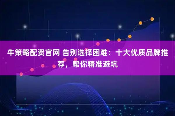 牛策略配资官网 告别选择困难：十大优质品牌推荐，帮你精准避坑