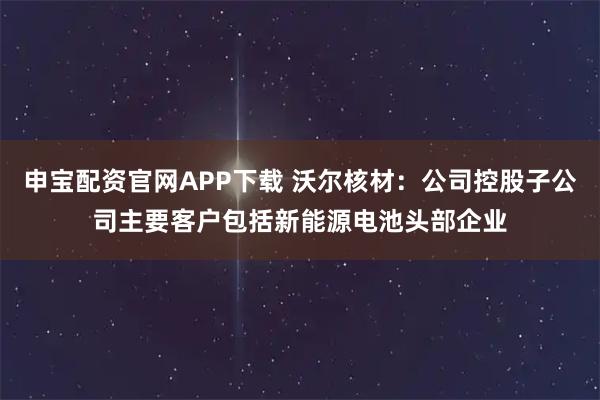 申宝配资官网APP下载 沃尔核材：公司控股子公司主要客户包括新能源电池头部企业