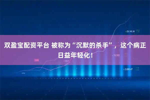 双盈宝配资平台 被称为“沉默的杀手”，这个病正日益年轻化！