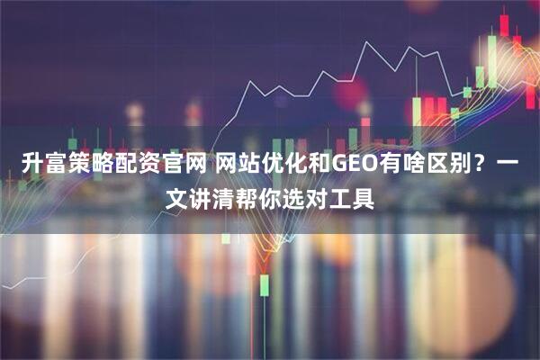 升富策略配资官网 网站优化和GEO有啥区别？一文讲清帮你选对工具