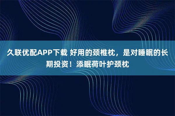 久联优配APP下载 好用的颈椎枕，是对睡眠的长期投资！添眠荷叶护颈枕