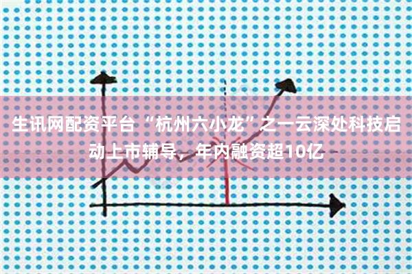 生讯网配资平台 “杭州六小龙”之一云深处科技启动上市辅导，年内融资超10亿