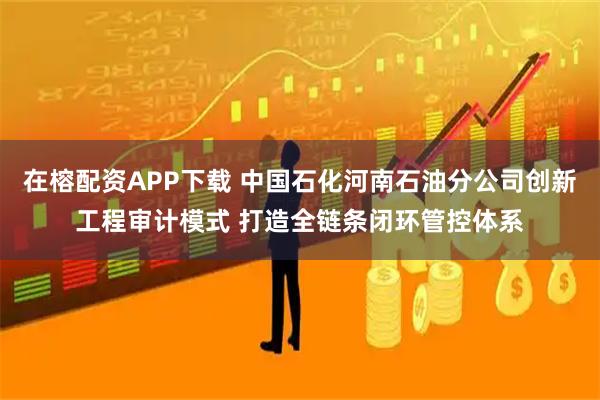 在榕配资APP下载 中国石化河南石油分公司创新工程审计模式 打造全链条闭环管控体系