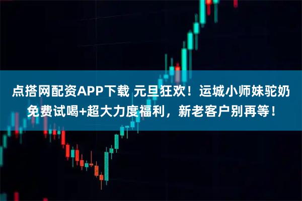 点搭网配资APP下载 元旦狂欢！运城小师妹驼奶免费试喝+超大力度福利，新老客户别再等！