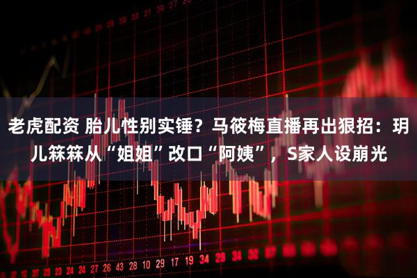 老虎配资 胎儿性别实锤？马筱梅直播再出狠招：玥儿箖箖从“姐姐”改口“阿姨”，S家人设崩光