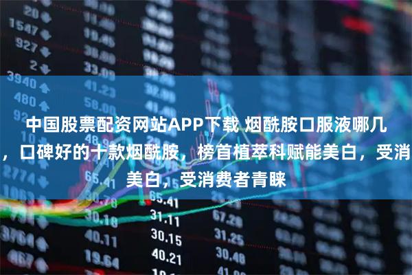 中国股票配资网站APP下载 烟酰胺口服液哪几个牌子好，口碑好的十款烟酰胺，榜首植萃科赋能美白，受消费者青睐