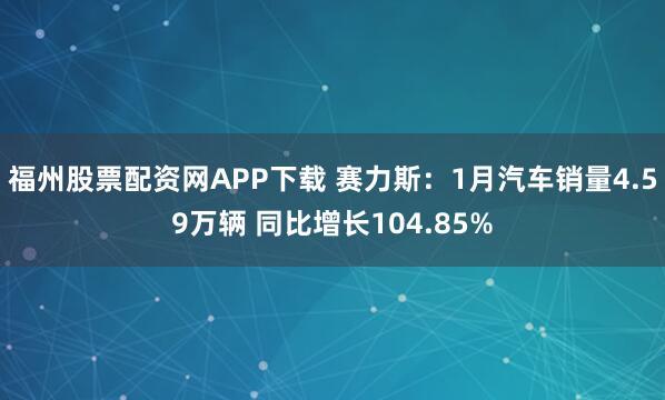 福州股票配资网APP下载 赛力斯：1月汽车销量4.59万辆 同比增长104.85%