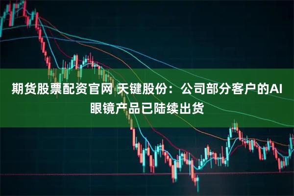 期货股票配资官网 天键股份：公司部分客户的AI眼镜产品已陆续出货
