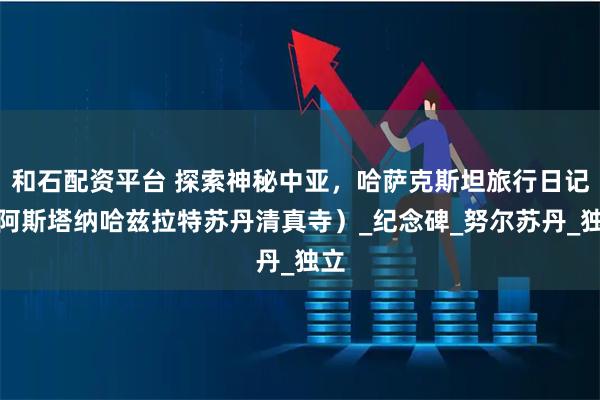 和石配资平台 探索神秘中亚，哈萨克斯坦旅行日记（阿斯塔纳哈兹拉特苏丹清真寺）_纪念碑_努尔苏丹_独立
