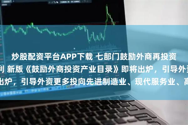 炒股配资平台APP下载 七部门鼓励外商再投资 短期资金调配将更便利 新版《鼓励外商投资产业目录》即将出炉,引导外资更多投向先进制造业、现代服务业、高新技术等领域