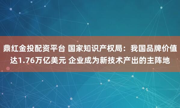 鼎红金投配资平台 国家知识产权局：我国品牌价值达1.76万亿美元 企业成为新技术产出的主阵地