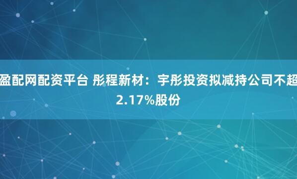 盈配网配资平台 彤程新材:宇彤投资拟减持公司不超2.17%股份