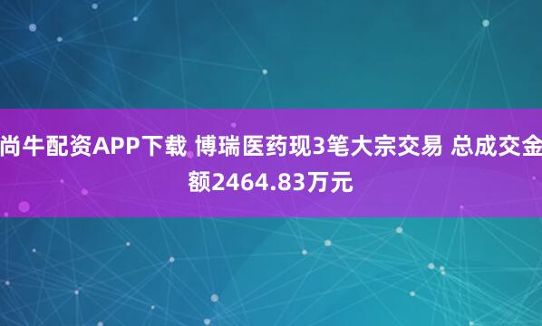 尚牛配资APP下载 博瑞医药现3笔大宗交易 总成交金额2464.83万元