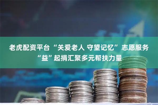 老虎配资平台 “关爱老人 守望记忆” 志愿服务“益”起捐汇聚多元帮扶力量
