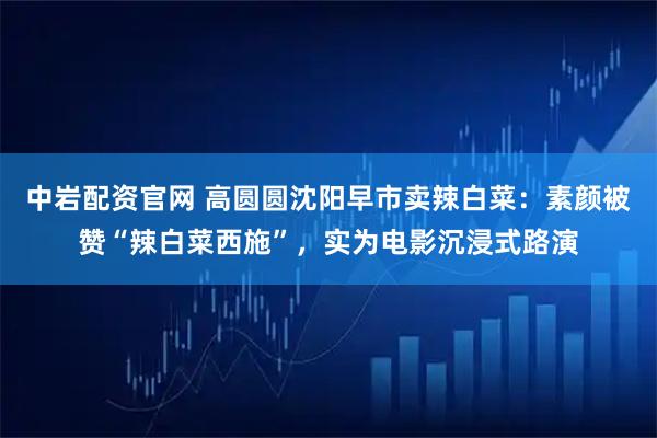 中岩配资官网 高圆圆沈阳早市卖辣白菜：素颜被赞“辣白菜西施”，实为电影沉浸式路演