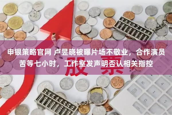 申银策略官网 卢昱晓被曝片场不敬业,合作演员苦等七小时,工作室发声明否认相关指控
