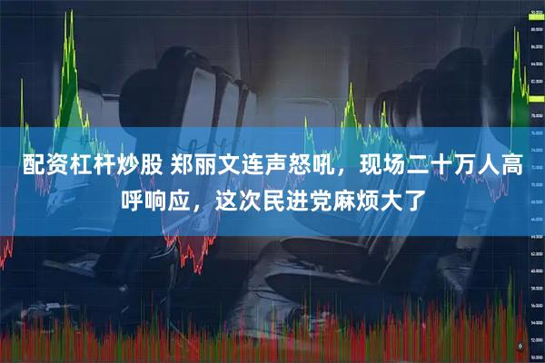 配资杠杆炒股 郑丽文连声怒吼，现场二十万人高呼响应，这次民进党麻烦大了